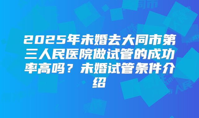 2025年未婚去大同市第三人民医院做试管的成功率高吗？未婚试管条件介绍