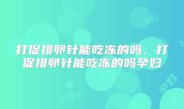 打促排卵针能吃冻的吗,打促排卵针能吃冻的吗孕妇