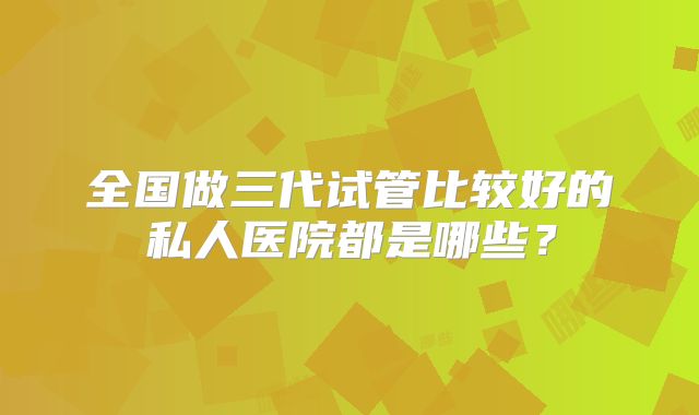 全国做三代试管比较好的私人医院都是哪些？