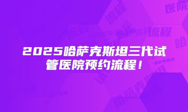 2025哈萨克斯坦三代试管医院预约流程!
