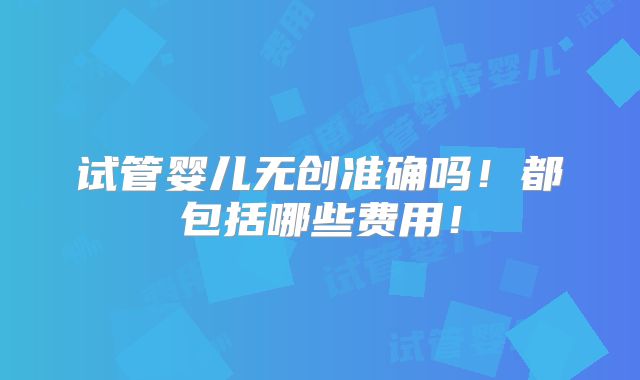 试管婴儿无创准确吗!都包括哪些费用!