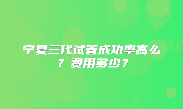 宁夏三代试管成功率高么?费用多少?