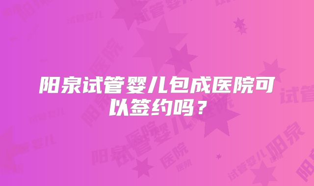 阳泉试管婴儿包成医院可以签约吗？