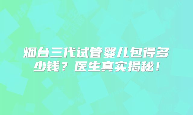 烟台三代试管婴儿包得多少钱?医生真实揭秘!