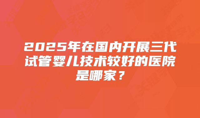 2025年在国内开展三代试管婴儿技术较好的医院是哪家?