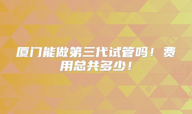 厦门能做第三代试管吗!费用总共多少!
