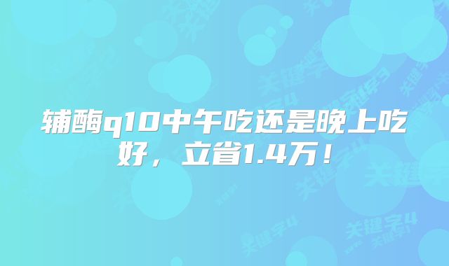 辅酶q10中午吃还是晚上吃好，立省1.4万！