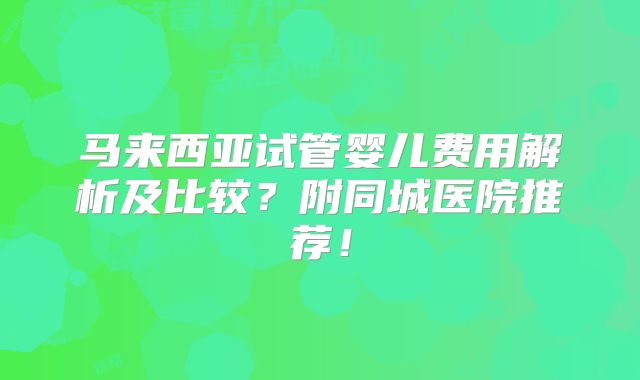 马来西亚试管婴儿费用解析及比较?附同城医院推荐!