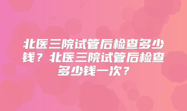 北医三院试管后检查多少钱？北医三院试管后检查多少钱一次？