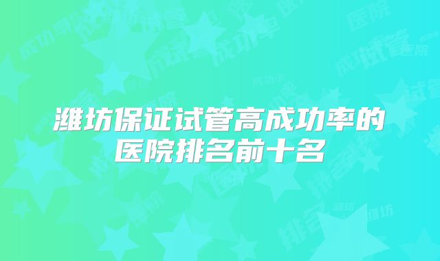 潍坊保证试管高成功率的医院排名前十名