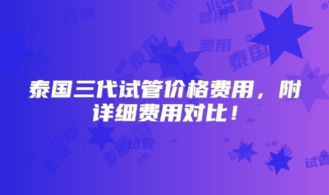 泰国三代试管价格费用,附详细费用对比!