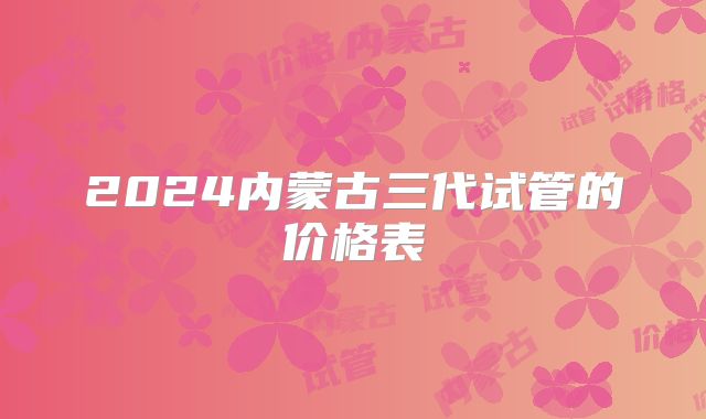 2024内蒙古三代试管的价格表