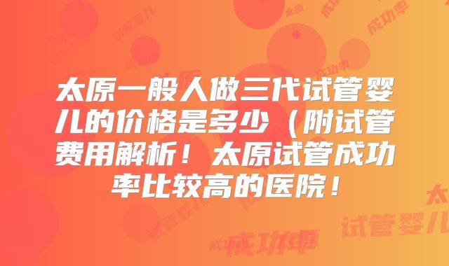 太原一般人做三代试管婴儿的价格是多少（附试管费用解析！太原试管成功率比较高的医院！