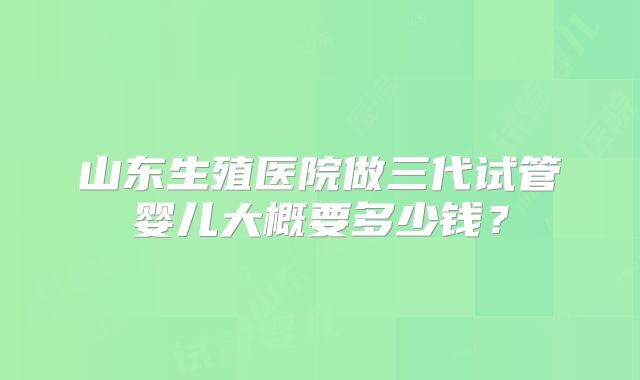 山东生殖医院做三代试管婴儿大概要多少钱？