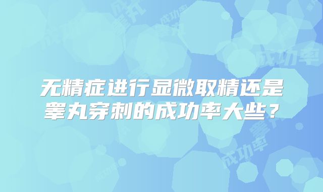 无精症进行显微取精还是睾丸穿刺的成功率大些?