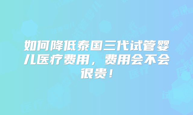 如何降低泰国三代试管婴儿医疗费用,费用会不会很贵!