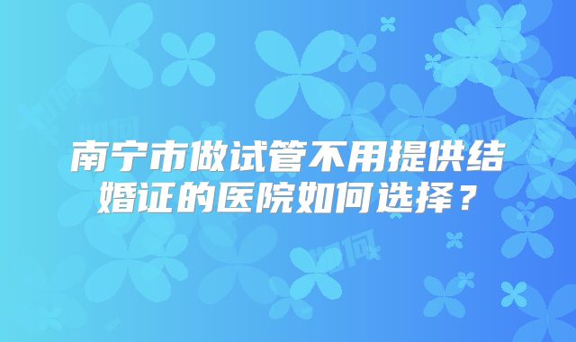 南宁市做试管不用提供结婚证的医院如何选择?
