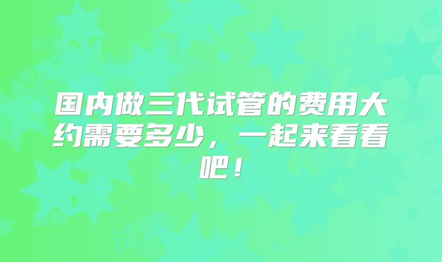 国内做三代试管的费用大约需要多少，一起来看看吧！