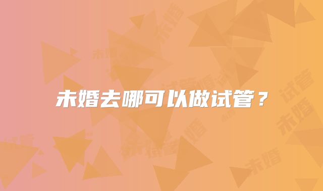 未婚去哪可以做试管?