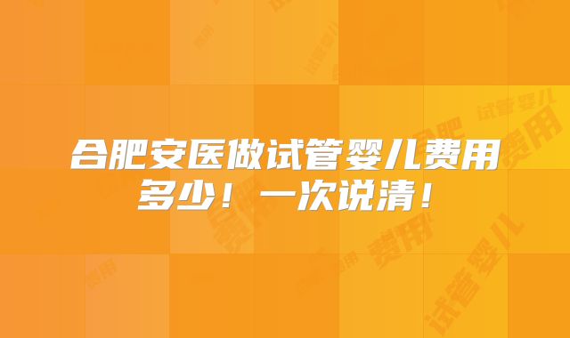 合肥安医做试管婴儿费用多少！一次说清！