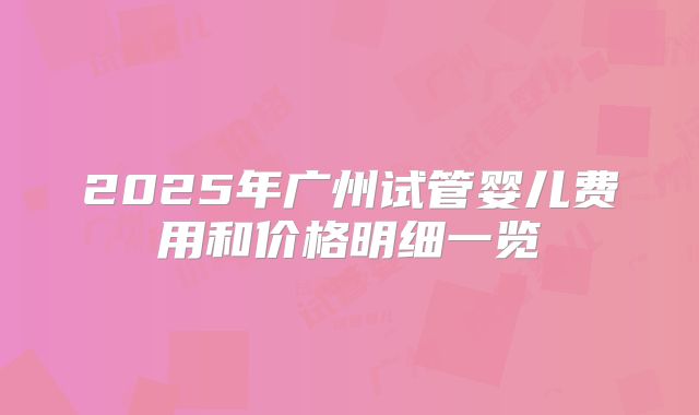 2025年广州试管婴儿费用和价格明细一览