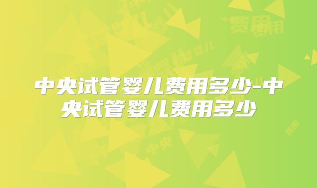 中央试管婴儿费用多少-中央试管婴儿费用多少