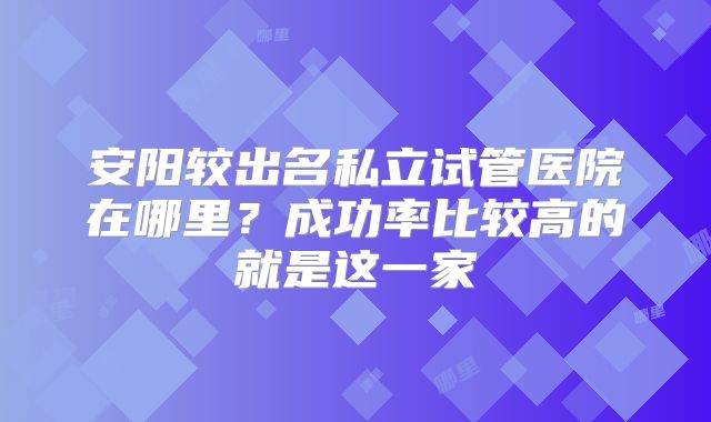 安阳较出名私立试管医院在哪里?成功率比较高的就是这一家