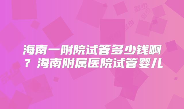 海南一附院试管多少钱啊？海南附属医院试管婴儿