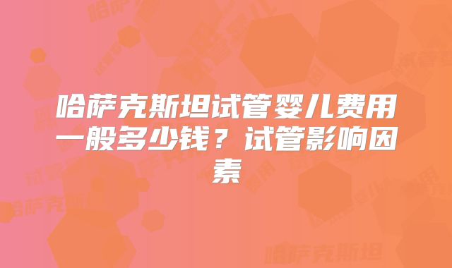 哈萨克斯坦试管婴儿费用一般多少钱?试管影响因素