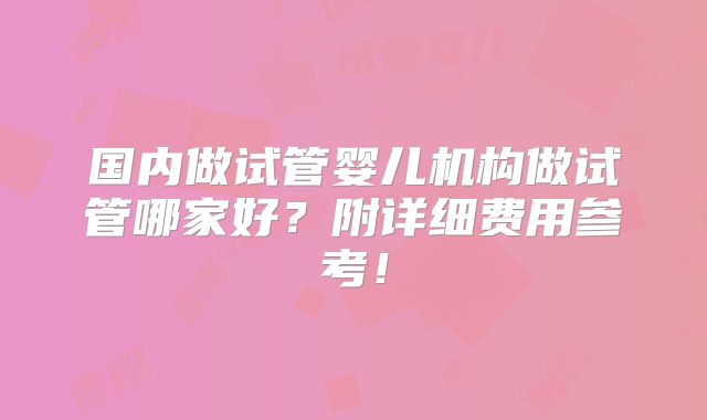 国内做试管婴儿机构做试管哪家好?附详细费用参考!