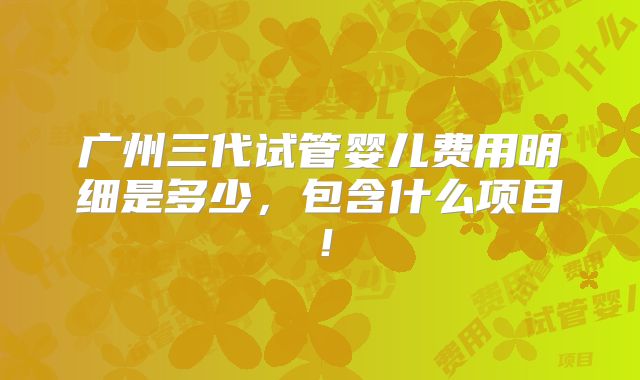 广州三代试管婴儿费用明细是多少,包含什么项目!