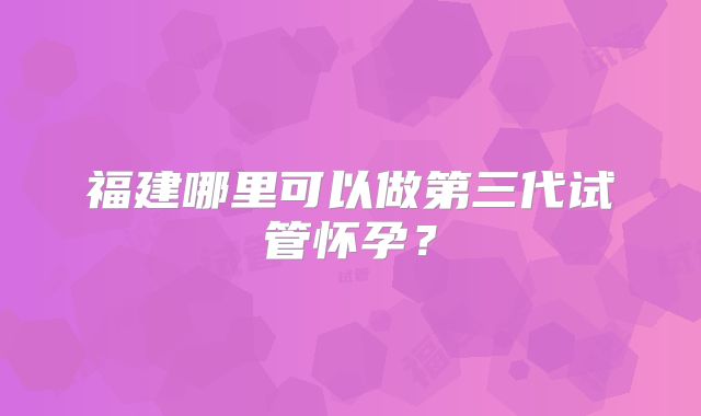 福建哪里可以做第三代试管怀孕？