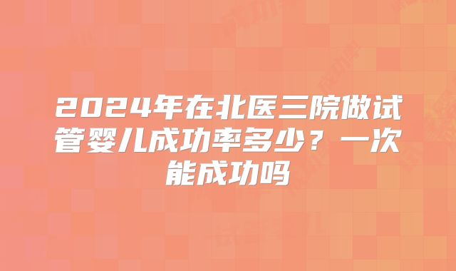 2024年在北医三院做试管婴儿成功率多少?一次能成功吗
