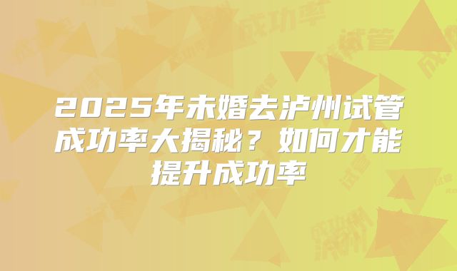 2025年未婚去泸州试管成功率大揭秘?如何才能提升成功率