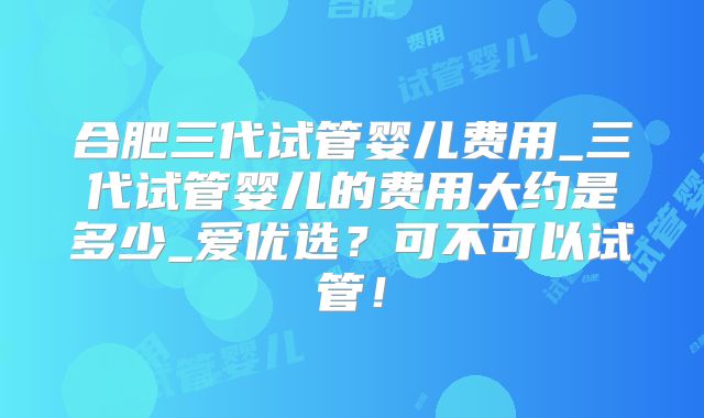 合肥三代试管婴儿费用_三代试管婴儿的费用大约是多少_爱优选？可不可以试管！
