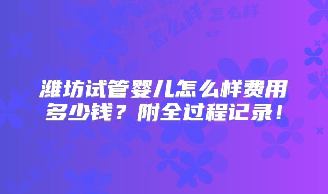 潍坊试管婴儿怎么样费用多少钱?附全过程记录!
