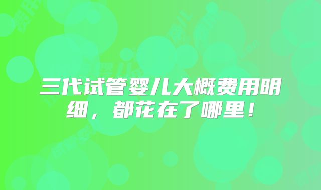 三代试管婴儿大概费用明细,都花在了哪里!