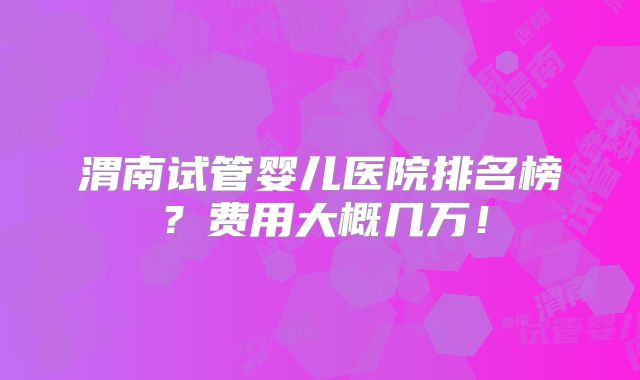 渭南试管婴儿医院排名榜?费用大概几万!