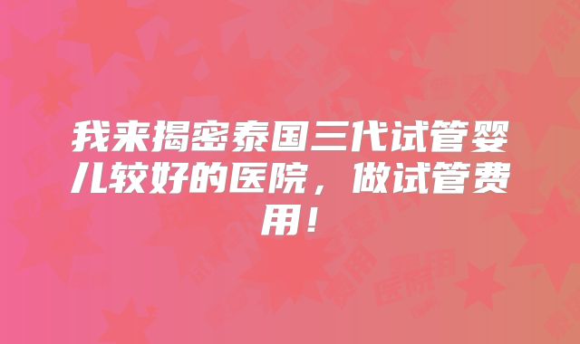 我来揭密泰国三代试管婴儿较好的医院，做试管费用！