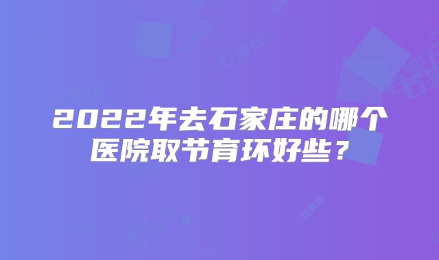 2022年去石家庄的哪个医院取节育环好些?