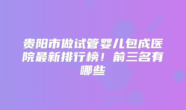 贵阳市做试管婴儿包成医院最新排行榜！前三名有哪些