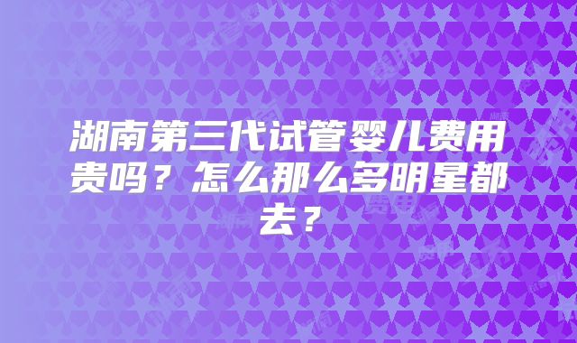 湖南第三代试管婴儿费用贵吗?怎么那么多明星都去?
