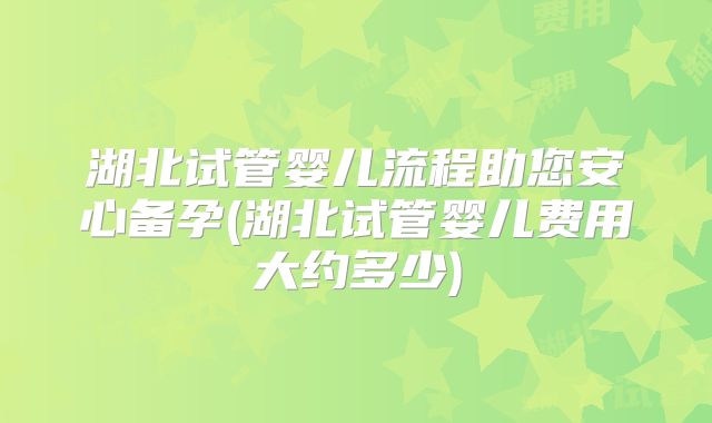 湖北试管婴儿流程助您安心备孕(湖北试管婴儿费用大约多少)