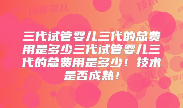 三代试管婴儿三代的总费用是多少三代试管婴儿三代的总费用是多少!技术是否成熟!