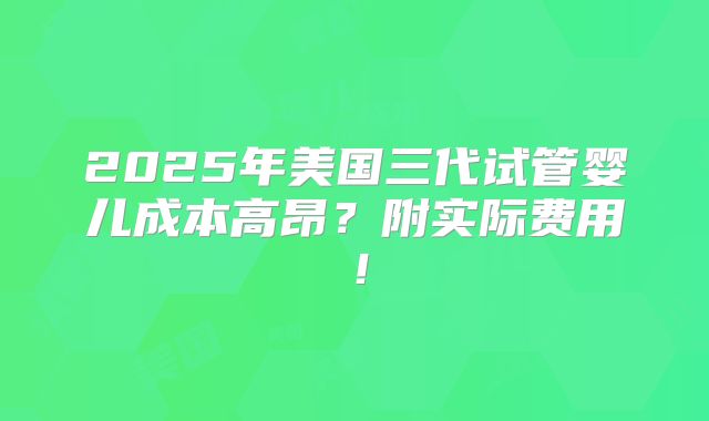 2025年美国三代试管婴儿成本高昂？附实际费用！