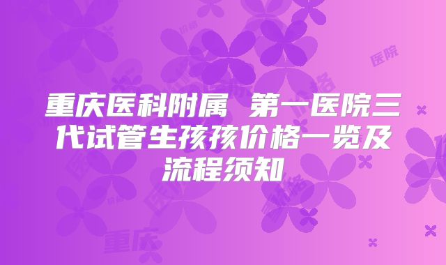 重庆医科附属 第一医院三代试管生孩孩价格一览及流程须知