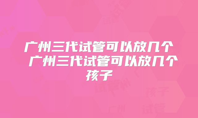 广州三代试管可以放几个 广州三代试管可以放几个孩子