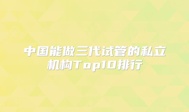 中国能做三代试管的私立机构Top10排行