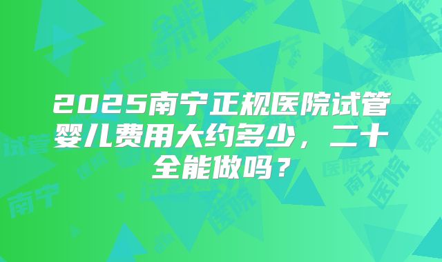 2025南宁正规医院试管婴儿费用大约多少,二十全能做吗?