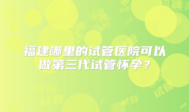 福建哪里的试管医院可以做第三代试管怀孕？